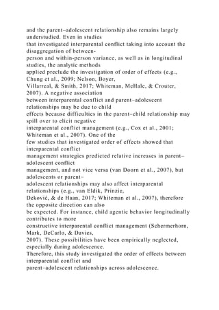 and the parent–adolescent relationship also remains largely
understudied. Even in studies
that investigated interparental conflict taking into account the
disaggregation of between‐
person and within‐person variance, as well as in longitudinal
studies, the analytic methods
applied preclude the investigation of order of effects (e.g.,
Chung et al., 2009; Nelson, Boyer,
Villarreal, & Smith, 2017; Whiteman, McHale, & Crouter,
2007). A negative association
between interparental conflict and parent–adolescent
relationships may be due to child
effects because difficulties in the parent–child relationship may
spill over to elicit negative
interparental conflict management (e.g., Cox et al., 2001;
Whiteman et al., 2007). One of the
few studies that investigated order of effects showed that
interparental conflict
management strategies predicted relative increases in parent–
adolescent conflict
management, and not vice versa (van Doorn et al., 2007), but
adolescents or parent–
adolescent relationships may also affect interparental
relationships (e.g., van Eldik, Prinzie,
Deković, & de Haan, 2017; Whiteman et al., 2007), therefore
the opposite direction can also
be expected. For instance, child agentic behavior longitudinally
contributes to more
constructive interparental conflict management (Schermerhorn,
Mark, DeCarlo, & Davies,
2007). These possibilities have been empirically neglected,
especially during adolescence.
Therefore, this study investigated the order of effects between
interparental conflict and
parent–adolescent relationships across adolescence.
 