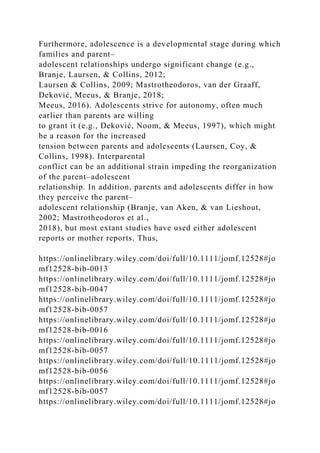 Furthermore, adolescence is a developmental stage during which
families and parent–
adolescent relationships undergo significant change (e.g.,
Branje, Laursen, & Collins, 2012;
Laursen & Collins, 2009; Mastrotheodoros, van der Graaff,
Deković, Meeus, & Branje, 2018;
Meeus, 2016). Adolescents strive for autonomy, often much
earlier than parents are willing
to grant it (e.g., Deković, Noom, & Meeus, 1997), which might
be a reason for the increased
tension between parents and adolescents (Laursen, Coy, &
Collins, 1998). Interparental
conflict can be an additional strain impeding the reorganization
of the parent–adolescent
relationship. In addition, parents and adolescents differ in how
they perceive the parent–
adolescent relationship (Branje, van Aken, & van Lieshout,
2002; Mastrotheodoros et al.,
2018), but most extant studies have used either adolescent
reports or mother reports. Thus,
https://onlinelibrary.wiley.com/doi/full/10.1111/jomf.12528#jo
mf12528-bib-0013
https://onlinelibrary.wiley.com/doi/full/10.1111/jomf.12528#jo
mf12528-bib-0047
https://onlinelibrary.wiley.com/doi/full/10.1111/jomf.12528#jo
mf12528-bib-0057
https://onlinelibrary.wiley.com/doi/full/10.1111/jomf.12528#jo
mf12528-bib-0016
https://onlinelibrary.wiley.com/doi/full/10.1111/jomf.12528#jo
mf12528-bib-0057
https://onlinelibrary.wiley.com/doi/full/10.1111/jomf.12528#jo
mf12528-bib-0056
https://onlinelibrary.wiley.com/doi/full/10.1111/jomf.12528#jo
mf12528-bib-0057
https://onlinelibrary.wiley.com/doi/full/10.1111/jomf.12528#jo
 