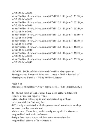 mf12528-bib-0051
https://onlinelibrary.wiley.com/doi/full/10.1111/jomf.12528#jo
mf12528-bib-0007
https://onlinelibrary.wiley.com/doi/full/10.1111/jomf.12528#jo
mf12528-bib-0039
https://onlinelibrary.wiley.com/doi/full/10.1111/jomf.12528#jo
mf12528-bib-0042
https://onlinelibrary.wiley.com/doi/full/10.1111/jomf.12528#jo
mf12528-bib-0045
https://onlinelibrary.wiley.com/doi/full/10.1111/jomf.12528#jo
mf12528-bib-0021
https://onlinelibrary.wiley.com/doi/full/10.1111/jomf.12528#jo
mf12528-bib-0040
https://onlinelibrary.wiley.com/doi/full/10.1111/jomf.12528#jo
mf12528-bib-0008
https://onlinelibrary.wiley.com/doi/full/10.1111/jomf.12528#jo
mf12528-bib-0042
11/20/19, 10(44 AMInterparental Conflict Management
Strategies and Parent–Adolescent …oros - 2019 - Journal of
Marriage and Family - Wiley Online Library
Page 5 of
31https://onlinelibrary.wiley.com/doi/full/10.1111/jomf.12528
2018), but most extant studies have used either adolescent
reports or mother reports. Thus,
extant studies left a gap in our understanding of how
interparental conflict may be
differently associated with the parent–adolescent relationship,
as perceived by parents and
adolescents. Therefore, in this study we applied a six‐wave
longitudinal and multi‐informant
design that spans across adolescence to examine the
longitudinal effects of interparental
 