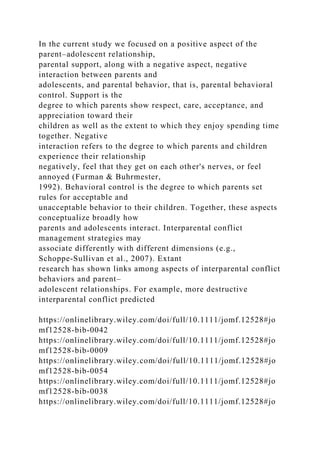 In the current study we focused on a positive aspect of the
parent–adolescent relationship,
parental support, along with a negative aspect, negative
interaction between parents and
adolescents, and parental behavior, that is, parental behavioral
control. Support is the
degree to which parents show respect, care, acceptance, and
appreciation toward their
children as well as the extent to which they enjoy spending time
together. Negative
interaction refers to the degree to which parents and children
experience their relationship
negatively, feel that they get on each other's nerves, or feel
annoyed (Furman & Buhrmester,
1992). Behavioral control is the degree to which parents set
rules for acceptable and
unacceptable behavior to their children. Together, these aspects
conceptualize broadly how
parents and adolescents interact. Interparental conflict
management strategies may
associate differently with different dimensions (e.g.,
Schoppe‐Sullivan et al., 2007). Extant
research has shown links among aspects of interparental conflict
behaviors and parent–
adolescent relationships. For example, more destructive
interparental conflict predicted
https://onlinelibrary.wiley.com/doi/full/10.1111/jomf.12528#jo
mf12528-bib-0042
https://onlinelibrary.wiley.com/doi/full/10.1111/jomf.12528#jo
mf12528-bib-0009
https://onlinelibrary.wiley.com/doi/full/10.1111/jomf.12528#jo
mf12528-bib-0054
https://onlinelibrary.wiley.com/doi/full/10.1111/jomf.12528#jo
mf12528-bib-0038
https://onlinelibrary.wiley.com/doi/full/10.1111/jomf.12528#jo
 