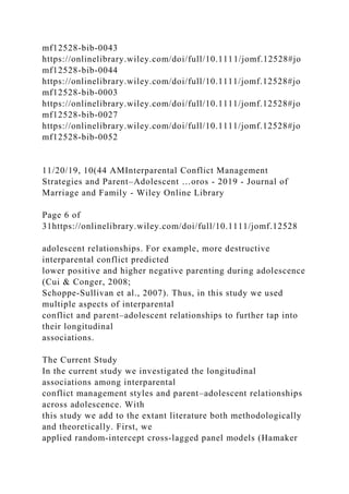 mf12528-bib-0043
https://onlinelibrary.wiley.com/doi/full/10.1111/jomf.12528#jo
mf12528-bib-0044
https://onlinelibrary.wiley.com/doi/full/10.1111/jomf.12528#jo
mf12528-bib-0003
https://onlinelibrary.wiley.com/doi/full/10.1111/jomf.12528#jo
mf12528-bib-0027
https://onlinelibrary.wiley.com/doi/full/10.1111/jomf.12528#jo
mf12528-bib-0052
11/20/19, 10(44 AMInterparental Conflict Management
Strategies and Parent–Adolescent …oros - 2019 - Journal of
Marriage and Family - Wiley Online Library
Page 6 of
31https://onlinelibrary.wiley.com/doi/full/10.1111/jomf.12528
adolescent relationships. For example, more destructive
interparental conflict predicted
lower positive and higher negative parenting during adolescence
(Cui & Conger, 2008;
Schoppe‐Sullivan et al., 2007). Thus, in this study we used
multiple aspects of interparental
conflict and parent–adolescent relationships to further tap into
their longitudinal
associations.
The Current Study
In the current study we investigated the longitudinal
associations among interparental
conflict management styles and parent–adolescent relationships
across adolescence. With
this study we add to the extant literature both methodologically
and theoretically. First, we
applied random‐intercept cross‐lagged panel models (Hamaker
 