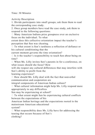 Time: 30 Minutes
Activity Description
1. Divide participants into small groups; ask them them to read
the corresponding case study.
2. Once group members have read the case study, ask them to
respond to the following questions:
� Many American Indians prize groupness over an exclusive
focus on the individual. To what
extent does this collective orientation impact the teacher’s
perception that Sen was cheating.
� To what extent is Sen’s tardiness a reflection of defiance or
his cultural conditioning that the
current moment governs the time orientation?
� Is it the teacher’s responsibility to teach Sen about being on
time?
� When Ms. Lilly invites Sen’s parents in for a conference, on
what issues should she focus? How
will she respect any cultural differences that may interfere with
Sen’s ability to profit from the
learning experience?
� How should Ms. Lilly deal with the fact that nonverbal
communication and cooperation are
integral components of American Indian culture?
� What cultural information might help Ms. Lilly respond more
appropriately to any difficulties
Sen may be experiencing at school?
� To what extent might Sen be experiencing cultural conflicts
between the expectations of his
American Indian heritage and the expectations rooted in the
mainstream American educational
system?
� What responsibility does Ms. Lilly have for addressing the
teasing that occurs because of Sen’s
clothing?
 