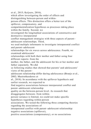 et al., 2015; Keijsers, 2016),
which allow investigating the order of effects and
distinguishing between‐person and within‐
person effects. This distinction offers a better test of the
spillover, compensatory, and
compartmentalization hypotheses as processes taking place
within the family. Second, we
investigated the longitudinal associations of constructive and
destructive interparental
conflict management strategies with three aspects of parent–
adolescent relationships. Third,
we used multiple informants to investigate interparental conflict
and parent–adolescent
relationships for six waves across adolescence. Fourth, we
examined adolescents'
relationships with both their mother and father using four
different reports: from the
mother, the father, and the adolescent for his or her mother and
father separately. We did
so following studies that showed that parents' and adolescents'
views of the parent–
adolescent relationship differ during adolescence (Branje et al.,
2002; Mastrotheodoros et
al., 2018). In accordance with the spillover hypothesis and
earlier research, we expected to
find negative associations between interparental conflict and
parent–adolescent relationship
quality on the between‐person level. As research that
disaggregates between‐ from within‐
person variance is limited, we could not make specific
hypotheses regarding within‐person
associations. We tested the following three competing theories
regarding the associations of
interparental conflict with parent–adolescent relationship:
negative associations (spillover),
positive associations (compensatory), or no associations
 
