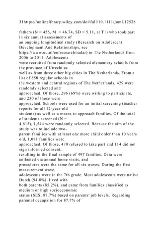 31https://onlinelibrary.wiley.com/doi/full/10.1111/jomf.12528
fathers (N = 456, M = 46.74, SD = 5.11, at T1) who took part
in six annual assessments of
an ongoing longitudinal study (Research on Adolescent
Development And Relationships, see
https://www.uu.nl/en/research/radar) in The Netherlands from
2006 to 2011. Adolescents
were recruited from randomly selected elementary schools from
the province of Utrecht as
well as from three other big cities in The Netherlands. From a
list of 850 regular schools in
the western and central regions of The Netherlands, 429 were
randomly selected and
approached. Of those, 296 (69%) were willing to participate,
and 230 of those were
approached. Schools were used for an initial screening (teacher
reports for all 12‐year‐old
students) as well as a means to approach families. Of the total
of students screened (N =
4,615), 1,544 were randomly selected. Because the aim of the
study was to include two‐
parent families with at least one more child older than 10 years
old, 1,081 families were
approached. Of those, 470 refused to take part and 114 did not
sign informed consent,
resulting in the final sample of 497 families. Data were
collected via annual home visits, and
procedures were the same for all six waves. During the first
measurement wave,
adolescents were in the 7th grade. Most adolescents were native
Dutch (94.8%), lived with
both parents (85.2%), and came from families classified as
medium or high socioeconomic
status (SES; 87.7%) based on parents' job levels. Regarding
parental occupation for 87.7% of
 