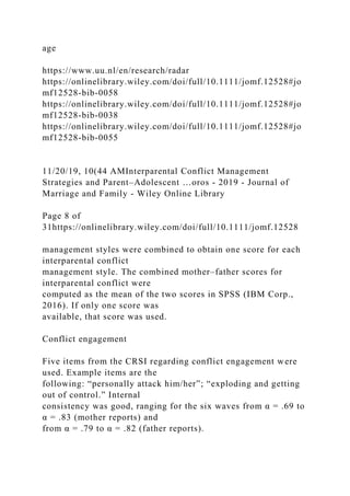 age
https://www.uu.nl/en/research/radar
https://onlinelibrary.wiley.com/doi/full/10.1111/jomf.12528#jo
mf12528-bib-0058
https://onlinelibrary.wiley.com/doi/full/10.1111/jomf.12528#jo
mf12528-bib-0038
https://onlinelibrary.wiley.com/doi/full/10.1111/jomf.12528#jo
mf12528-bib-0055
11/20/19, 10(44 AMInterparental Conflict Management
Strategies and Parent–Adolescent …oros - 2019 - Journal of
Marriage and Family - Wiley Online Library
Page 8 of
31https://onlinelibrary.wiley.com/doi/full/10.1111/jomf.12528
management styles were combined to obtain one score for each
interparental conflict
management style. The combined mother–father scores for
interparental conflict were
computed as the mean of the two scores in SPSS (IBM Corp.,
2016). If only one score was
available, that score was used.
Conflict engagement
Five items from the CRSI regarding conflict engagement were
used. Example items are the
following: “personally attack him/her”; “exploding and getting
out of control.” Internal
consistency was good, ranging for the six waves from α = .69 to
α = .83 (mother reports) and
from α = .79 to α = .82 (father reports).
 