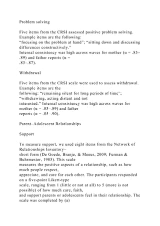 Problem solving
Five items from the CRSI assessed positive problem solving.
Example items are the following:
“focusing on the problem at hand”; “sitting down and discussing
differences constructively.”
Internal consistency was high across waves for mother (α = .85–
.89) and father reports (α =
.83–.87).
Withdrawal
Five items from the CRSI scale were used to assess withdrawal.
Example items are the
following: “remaining silent for long periods of time”;
“withdrawing, acting distant and not
interested.” Internal consistency was high across waves for
mother (α = .83–.89) and father
reports (α = .85–.90).
Parent–Adolescent Relationships
Support
To measure support, we used eight items from the Network of
Relationships Inventory–
short form (De Goede, Branje, & Meeus, 2009; Furman &
Buhrmester, 1985). This scale
measures the positive aspects of a relationship, such as how
much people respect,
appreciate, and care for each other. The participants responded
on a five‐point Likert‐type
scale, ranging from 1 (little or not at all) to 5 (more is not
possible) of how much care, faith,
and support parents or adolescents feel in their relationship. The
scale was completed by (a)
 