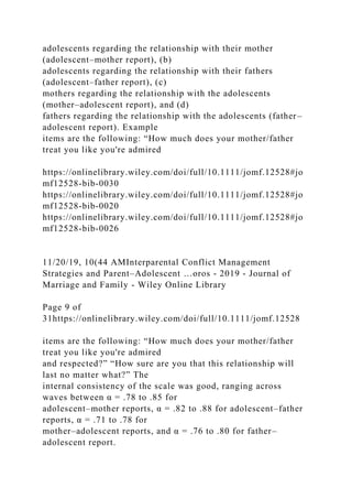 adolescents regarding the relationship with their mother
(adolescent–mother report), (b)
adolescents regarding the relationship with their fathers
(adolescent–father report), (c)
mothers regarding the relationship with the adolescents
(mother–adolescent report), and (d)
fathers regarding the relationship with the adolescents (father–
adolescent report). Example
items are the following: “How much does your mother/father
treat you like you're admired
https://onlinelibrary.wiley.com/doi/full/10.1111/jomf.12528#jo
mf12528-bib-0030
https://onlinelibrary.wiley.com/doi/full/10.1111/jomf.12528#jo
mf12528-bib-0020
https://onlinelibrary.wiley.com/doi/full/10.1111/jomf.12528#jo
mf12528-bib-0026
11/20/19, 10(44 AMInterparental Conflict Management
Strategies and Parent–Adolescent …oros - 2019 - Journal of
Marriage and Family - Wiley Online Library
Page 9 of
31https://onlinelibrary.wiley.com/doi/full/10.1111/jomf.12528
items are the following: “How much does your mother/father
treat you like you're admired
and respected?” “How sure are you that this relationship will
last no matter what?” The
internal consistency of the scale was good, ranging across
waves between α = .78 to .85 for
adolescent–mother reports, α = .82 to .88 for adolescent–father
reports, α = .71 to .78 for
mother–adolescent reports, and α = .76 to .80 for father–
adolescent report.
 