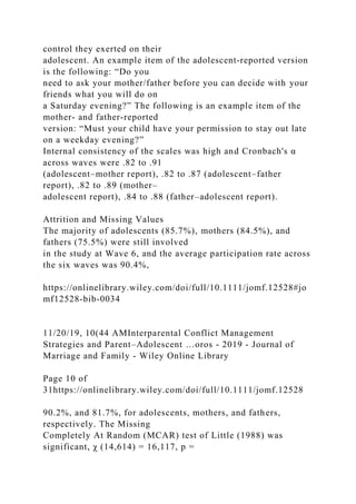 control they exerted on their
adolescent. An example item of the adolescent‐reported version
is the following: “Do you
need to ask your mother/father before you can decide with your
friends what you will do on
a Saturday evening?” The following is an example item of the
mother‐ and father‐reported
version: “Must your child have your permission to stay out late
on a weekday evening?”
Internal consistency of the scales was high and Cronbach's α
across waves were .82 to .91
(adolescent–mother report), .82 to .87 (adolescent–father
report), .82 to .89 (mother–
adolescent report), .84 to .88 (father–adolescent report).
Attrition and Missing Values
The majority of adolescents (85.7%), mothers (84.5%), and
fathers (75.5%) were still involved
in the study at Wave 6, and the average participation rate across
the six waves was 90.4%,
https://onlinelibrary.wiley.com/doi/full/10.1111/jomf.12528#jo
mf12528-bib-0034
11/20/19, 10(44 AMInterparental Conflict Management
Strategies and Parent–Adolescent …oros - 2019 - Journal of
Marriage and Family - Wiley Online Library
Page 10 of
31https://onlinelibrary.wiley.com/doi/full/10.1111/jomf.12528
90.2%, and 81.7%, for adolescents, mothers, and fathers,
respectively. The Missing
Completely At Random (MCAR) test of Little (1988) was
significant, χ (14,614) = 16,117, p =
 