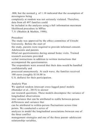 .000, but the normed χ of 1.10 indicated that the assumption of
missingness being
completely at random was not seriously violated. Therefore,
data from all 497 families could
be included in the analyses using a full information maximum
likelihood procedure in MPlus
7.31 (Muthén & Muthén, 1998).
Procedure
The study was approved by the ethics committee of Utrecht
University. Before the start of
the study, parents were required to provide informed consent.
Adolescents and parents
filled out questionnaires during annual home visits. Trained
research assistants provided
verbal instructions in addition to written instructions that
accompanied the questionnaires.
The respondents were assured that their data would be handled
confidentially and
processed anonymously. At each wave, the families received
100 euros (roughly $116.00 in
U.S. dollars) for their participation.
Analytic Plan
We applied random intercept cross‐lagged panel models
(Hamaker et al., 2015) to answer
our research questions. These models decompose the variance of
longitudinal observations
into variance that can be attributed to stable between‐person
differences and variance that
can be attributed to within‐person fluctuations across time
points. We conducted a series of
analyses to model the longitudinal associations between one of
the three conflict
management strategies and one of the three parent–adolescent
relationship variables,
 