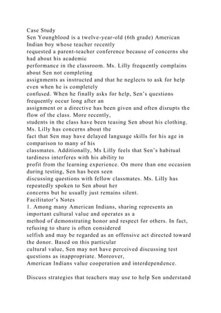 Case Study
Sen Youngblood is a twelve-year-old (6th grade) American
Indian boy whose teacher recently
requested a parent-teacher conference because of concerns she
had about his academic
performance in the classroom. Ms. Lilly frequently complains
about Sen not completing
assignments as instructed and that he neglects to ask for help
even when he is completely
confused. When he finally asks for help, Sen’s questions
frequently occur long after an
assignment or a directive has been given and often disrupts the
flow of the class. More recently,
students in the class have been teasing Sen about his clothing.
Ms. Lilly has concerns about the
fact that Sen may have delayed language skills for his age in
comparison to many of his
classmates. Additionally, Ms Lilly feels that Sen’s habitual
tardiness interferes with his ability to
profit from the learning experience. On more than one occasion
during testing, Sen has been seen
discussing questions with fellow classmates. Ms. Lilly has
repeatedly spoken to Sen about her
concerns but he usually just remains silent.
Facilitator’s Notes
1. Among many American Indians, sharing represents an
important cultural value and operates as a
method of demonstrating honor and respect for others. In fact,
refusing to share is often considered
selfish and may be regarded as an offensive act directed toward
the donor. Based on this particular
cultural value, Sen may not have perceived discussing test
questions as inappropriate. Moreover,
American Indians value cooperation and interdependence.
Discuss strategies that teachers may use to help Sen understand
 