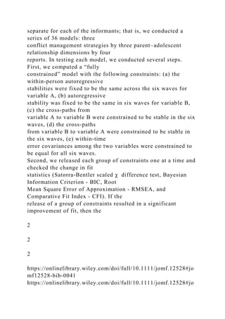 separate for each of the informants; that is, we conducted a
series of 36 models: three
conflict management strategies by three parent–adolescent
relationship dimensions by four
reports. In testing each model, we conducted several steps.
First, we computed a “fully
constrained” model with the following constraints: (a) the
within‐person autoregressive
stabilities were fixed to be the same across the six waves for
variable A, (b) autoregressive
stability was fixed to be the same in six waves for variable B,
(c) the cross‐paths from
variable A to variable B were constrained to be stable in the six
waves, (d) the cross‐paths
from variable B to variable A were constrained to be stable in
the six waves, (e) within‐time
error covariances among the two variables were constrained to
be equal for all six waves.
Second, we released each group of constraints one at a time and
checked the change in fit
statistics (Satorra‐Bentler scaled χ difference test, Bayesian
Information Criterion ‐ BIC, Root
Mean Square Error of Approximation ‐ RMSEA, and
Comparative Fit Index ‐ CFI). If the
release of a group of constraints resulted in a significant
improvement of fit, then the
2
2
2
https://onlinelibrary.wiley.com/doi/full/10.1111/jomf.12528#jo
mf12528-bib-0041
https://onlinelibrary.wiley.com/doi/full/10.1111/jomf.12528#jo
 