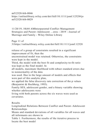 mf12528-bib-0046
https://onlinelibrary.wiley.com/doi/full/10.1111/jomf.12528#jo
mf12528-bib-0029
11/20/19, 10(44 AMInterparental Conflict Management
Strategies and Parent–Adolescent …oros - 2019 - Journal of
Marriage and Family - Wiley Online Library
Page 11 of
31https://onlinelibrary.wiley.com/doi/full/10.1111/jomf.12528
release of a group of constraints resulted in a significant
improvement of fit, then the
unconstrained model was retained. Otherwise, the constraints
were kept in the model.
Third, the model with the best fit and complexity‐to‐fit ratio
was kept as the final model. In
all models, maximum likelihood with robust standard errors due
to nonnormality of the data
was used. Due to the large amount of models and effects that
were part of this analytic plan,
we applied the false discovery rate correction of the p values
(Benjamini & Hochberg, 1995).
Family SES, adolescent gender, and a binary variable showing
whether adolescents were
living with both parents across the six waves were used as
covariates.
Results
Longitudinal Relations Between Conflict and Parent–Adolescent
Relationships
Means and standard deviations of all variables for all waves and
all informants are shown in
Table 1. Furthermore, the results of the iterative process to
locate the best model
 