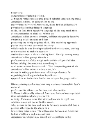behavioral
expectations regarding testing.
2. Silence represents a highly prized cultural value among many
American Indians. In comparison to the
more verbose styles of Americans, many Indian children are
perceived as having delayed language
skills. In fact, their receptive language skills may mask their
actual performance abilities. Within an
American Indian cultural context, children frequently learn by
observing a skill enacted and then
practicing the newly acquired skill. This modeling approach
places less reliance on verbal dexterity,
which could in turn be misperceived in the classroom, causing
some teachers to make inaccurate
attributions about a child’s ability level. Finally, among many
American Indian groups there is a
preference to carefully weigh and consider all possibilities
before talking, because once something is
said, words cannot be retracted. If Sen is operating out of his
American Indian cultural orientation, his
delays in asking questions may reflect a preference for
organizing his thoughts before he talks as
opposed to an indication that he has delayed language skills.
Discuss strategies that teachers may use to accommodate Sen’s
cultural
preference for silence, reflection, and observation.
3. Many traditionally oriented American Indians have a present
time orientation which governs life
activity. This may mean that strict adherence to rigid time
schedules may not occur. In this sense,
what occurs in the here and now is far more meaningful than a
precise adherence to the clock or a
future time orientation. The differences between an American
Indian worldview and a mainstream
American worldview may contribute to conflicts in the
 