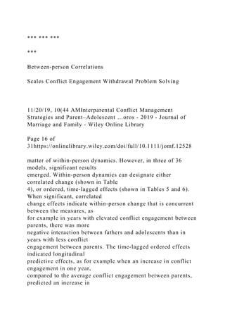 *** *** ***
***
Between‐person Correlations
Scales Conflict Engagement Withdrawal Problem Solving
11/20/19, 10(44 AMInterparental Conflict Management
Strategies and Parent–Adolescent …oros - 2019 - Journal of
Marriage and Family - Wiley Online Library
Page 16 of
31https://onlinelibrary.wiley.com/doi/full/10.1111/jomf.12528
matter of within‐person dynamics. However, in three of 36
models, significant results
emerged. Within‐person dynamics can designate either
correlated change (shown in Table
4), or ordered, time‐lagged effects (shown in Tables 5 and 6).
When significant, correlated
change effects indicate within‐person change that is concurrent
between the measures, as
for example in years with elevated conflict engagement between
parents, there was more
negative interaction between fathers and adolescents than in
years with less conflict
engagement between parents. The time‐lagged ordered effects
indicated longitudinal
predictive effects, as for example when an increase in conflict
engagement in one year,
compared to the average conflict engagement between parents,
predicted an increase in
 