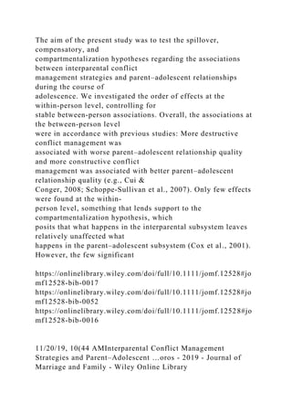 The aim of the present study was to test the spillover,
compensatory, and
compartmentalization hypotheses regarding the associations
between interparental conflict
management strategies and parent–adolescent relationships
during the course of
adolescence. We investigated the order of effects at the
within‐person level, controlling for
stable between‐person associations. Overall, the associations at
the between‐person level
were in accordance with previous studies: More destructive
conflict management was
associated with worse parent–adolescent relationship quality
and more constructive conflict
management was associated with better parent–adolescent
relationship quality (e.g., Cui &
Conger, 2008; Schoppe‐Sullivan et al., 2007). Only few effects
were found at the within‐
person level, something that lends support to the
compartmentalization hypothesis, which
posits that what happens in the interparental subsystem leaves
relatively unaffected what
happens in the parent–adolescent subsystem (Cox et al., 2001).
However, the few significant
https://onlinelibrary.wiley.com/doi/full/10.1111/jomf.12528#jo
mf12528-bib-0017
https://onlinelibrary.wiley.com/doi/full/10.1111/jomf.12528#jo
mf12528-bib-0052
https://onlinelibrary.wiley.com/doi/full/10.1111/jomf.12528#jo
mf12528-bib-0016
11/20/19, 10(44 AMInterparental Conflict Management
Strategies and Parent–Adolescent …oros - 2019 - Journal of
Marriage and Family - Wiley Online Library
 