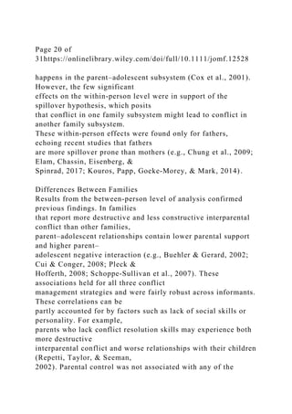 Page 20 of
31https://onlinelibrary.wiley.com/doi/full/10.1111/jomf.12528
happens in the parent–adolescent subsystem (Cox et al., 2001).
However, the few significant
effects on the within‐person level were in support of the
spillover hypothesis, which posits
that conflict in one family subsystem might lead to conflict in
another family subsystem.
These within‐person effects were found only for fathers,
echoing recent studies that fathers
are more spillover prone than mothers (e.g., Chung et al., 2009;
Elam, Chassin, Eisenberg, &
Spinrad, 2017; Kouros, Papp, Goeke‐Morey, & Mark, 2014).
Differences Between Families
Results from the between‐person level of analysis confirmed
previous findings. In families
that report more destructive and less constructive interparental
conflict than other families,
parent–adolescent relationships contain lower parental support
and higher parent–
adolescent negative interaction (e.g., Buehler & Gerard, 2002;
Cui & Conger, 2008; Pleck &
Hofferth, 2008; Schoppe‐Sullivan et al., 2007). These
associations held for all three conflict
management strategies and were fairly robust across informants.
These correlations can be
partly accounted for by factors such as lack of social skills or
personality. For example,
parents who lack conflict resolution skills may experience both
more destructive
interparental conflict and worse relationships with their children
(Repetti, Taylor, & Seeman,
2002). Parental control was not associated with any of the
 