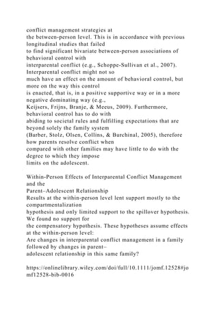 conflict management strategies at
the between‐person level. This is in accordance with previous
longitudinal studies that failed
to find significant bivariate between‐person associations of
behavioral control with
interparental conflict (e.g., Schoppe‐Sullivan et al., 2007).
Interparental conflict might not so
much have an effect on the amount of behavioral control, but
more on the way this control
is enacted, that is, in a positive supportive way or in a more
negative dominating way (e.g.,
Keijsers, Frijns, Branje, & Meeus, 2009). Furthermore,
behavioral control has to do with
abiding to societal rules and fulfilling expectations that are
beyond solely the family system
(Barber, Stolz, Olsen, Collins, & Burchinal, 2005), therefore
how parents resolve conflict when
compared with other families may have little to do with the
degree to which they impose
limits on the adolescent.
Within‐Person Effects of Interparental Conflict Management
and the
Parent–Adolescent Relationship
Results at the within‐person level lent support mostly to the
compartmentalization
hypothesis and only limited support to the spillover hypothesis.
We found no support for
the compensatory hypothesis. These hypotheses assume effects
at the within‐person level:
Are changes in interparental conflict management in a family
followed by changes in parent–
adolescent relationship in this same family?
https://onlinelibrary.wiley.com/doi/full/10.1111/jomf.12528#jo
mf12528-bib-0016
 