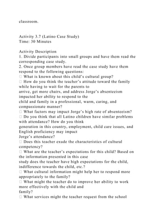 classroom.
Activity 3.7 (Latino Case Study)
Time: 30 Minutes
Activity Description
1. Divide participants into small groups and have them read the
corresponding case study.
2. Once group members have read the case study have them
respond to the following questions:
� What is known about this child’s cultural group?
� How do you think the teacher’s attitude toward the family
while having to wait for the parents to
arrive, get more chairs, and address Jorge’s absenteeism
impacted her ability to respond to the
child and family in a professional, warm, caring, and
compassionate manner?
� What factors may impact Jorge’s high rate of absenteeism?
� Do you think that all Latino children have similar problems
with attendance? How do you think
generation in this country, employment, child care issues, and
English proficiency may impact
Jorge’s attendance?
� Does this teacher exude the characteristics of cultural
competency?
� What are the teacher’s expectations for this child? Based on
the information presented in this case
study does the teacher have high expectations for the child,
indifference towards the child, etc.?
� What cultural information might help her to respond more
appropriately to the family?
� What might the teacher do to improve her ability to work
more effectively with the child and
family?
� What services might the teacher request from the school
 