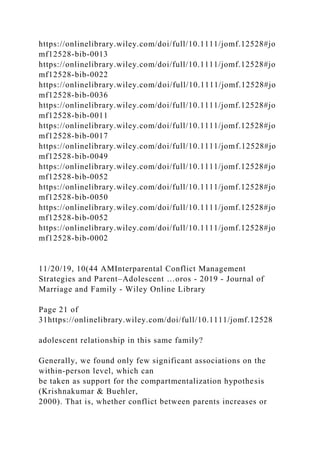 https://onlinelibrary.wiley.com/doi/full/10.1111/jomf.12528#jo
mf12528-bib-0013
https://onlinelibrary.wiley.com/doi/full/10.1111/jomf.12528#jo
mf12528-bib-0022
https://onlinelibrary.wiley.com/doi/full/10.1111/jomf.12528#jo
mf12528-bib-0036
https://onlinelibrary.wiley.com/doi/full/10.1111/jomf.12528#jo
mf12528-bib-0011
https://onlinelibrary.wiley.com/doi/full/10.1111/jomf.12528#jo
mf12528-bib-0017
https://onlinelibrary.wiley.com/doi/full/10.1111/jomf.12528#jo
mf12528-bib-0049
https://onlinelibrary.wiley.com/doi/full/10.1111/jomf.12528#jo
mf12528-bib-0052
https://onlinelibrary.wiley.com/doi/full/10.1111/jomf.12528#jo
mf12528-bib-0050
https://onlinelibrary.wiley.com/doi/full/10.1111/jomf.12528#jo
mf12528-bib-0052
https://onlinelibrary.wiley.com/doi/full/10.1111/jomf.12528#jo
mf12528-bib-0002
11/20/19, 10(44 AMInterparental Conflict Management
Strategies and Parent–Adolescent …oros - 2019 - Journal of
Marriage and Family - Wiley Online Library
Page 21 of
31https://onlinelibrary.wiley.com/doi/full/10.1111/jomf.12528
adolescent relationship in this same family?
Generally, we found only few significant associations on the
within‐person level, which can
be taken as support for the compartmentalization hypothesis
(Krishnakumar & Buehler,
2000). That is, whether conflict between parents increases or
 