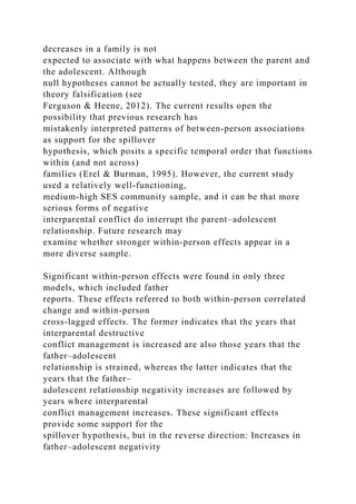 decreases in a family is not
expected to associate with what happens between the parent and
the adolescent. Although
null hypotheses cannot be actually tested, they are important in
theory falsification (see
Ferguson & Heene, 2012). The current results open the
possibility that previous research has
mistakenly interpreted patterns of between‐person associations
as support for the spillover
hypothesis, which posits a specific temporal order that functions
within (and not across)
families (Erel & Burman, 1995). However, the current study
used a relatively well‐functioning,
medium‐high SES community sample, and it can be that more
serious forms of negative
interparental conflict do interrupt the parent–adolescent
relationship. Future research may
examine whether stronger within‐person effects appear in a
more diverse sample.
Significant within‐person effects were found in only three
models, which included father
reports. These effects referred to both within‐person correlated
change and within‐person
cross‐lagged effects. The former indicates that the years that
interparental destructive
conflict management is increased are also those years that the
father–adolescent
relationship is strained, whereas the latter indicates that the
years that the father–
adolescent relationship negativity increases are followed by
years where interparental
conflict management increases. These significant effects
provide some support for the
spillover hypothesis, but in the reverse direction: Increases in
father–adolescent negativity
 