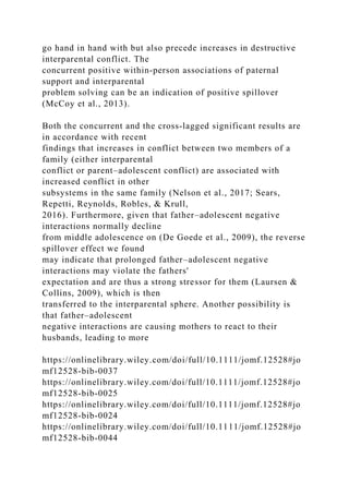 go hand in hand with but also precede increases in destructive
interparental conflict. The
concurrent positive within‐person associations of paternal
support and interparental
problem solving can be an indication of positive spillover
(McCoy et al., 2013).
Both the concurrent and the cross‐lagged significant results are
in accordance with recent
findings that increases in conflict between two members of a
family (either interparental
conflict or parent–adolescent conflict) are associated with
increased conflict in other
subsystems in the same family (Nelson et al., 2017; Sears,
Repetti, Reynolds, Robles, & Krull,
2016). Furthermore, given that father–adolescent negative
interactions normally decline
from middle adolescence on (De Goede et al., 2009), the reverse
spillover effect we found
may indicate that prolonged father–adolescent negative
interactions may violate the fathers'
expectation and are thus a strong stressor for them (Laursen &
Collins, 2009), which is then
transferred to the interparental sphere. Another possibility is
that father–adolescent
negative interactions are causing mothers to react to their
husbands, leading to more
https://onlinelibrary.wiley.com/doi/full/10.1111/jomf.12528#jo
mf12528-bib-0037
https://onlinelibrary.wiley.com/doi/full/10.1111/jomf.12528#jo
mf12528-bib-0025
https://onlinelibrary.wiley.com/doi/full/10.1111/jomf.12528#jo
mf12528-bib-0024
https://onlinelibrary.wiley.com/doi/full/10.1111/jomf.12528#jo
mf12528-bib-0044
 