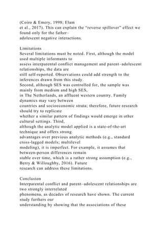 (Coiro & Emery, 1998; Elam
et al., 2017). This can explain the “reverse spillover” effect we
found only for the father–
adolescent negative interactions.
Limitations
Several limitations must be noted. First, although the model
used multiple informants to
assess interparental conflict management and parent–adolescent
relationships, the data are
still self‐reported. Observations could add strength to the
inferences drawn from this study.
Second, although SES was controlled for, the sample was
mainly from medium and high SES,
in The Netherlands, an affluent western country. Family
dynamics may vary between
countries and socioeconomic strata; therefore, future research
should try to replicate
whether a similar pattern of findings would emerge in other
cultural settings. Third,
although the analytic model applied is a state‐of‐the‐art
technique and offers strong
advantages over previous analytic methods (e.g., standard
cross‐lagged models; multilevel
modeling), it is imperfect. For example, it assumes that
between‐person differences remain
stable over time, which is a rather strong assumption (e.g.,
Berry & Willoughby, 2016). Future
research can address these limitations.
Conclusion
Interparental conflict and parent–adolescent relationships are
two strongly interrelated
phenomena, as decades of research have shown. The current
study furthers our
understanding by showing that the associations of these
 