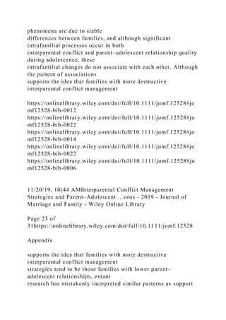 phenomena are due to stable
differences between families, and although significant
intrafamilial processes occur in both
interparental conflict and parent–adolescent relationship quality
during adolescence, these
intrafamilial changes do not associate with each other. Although
the pattern of associations
supports the idea that families with more destructive
interparental conflict management
https://onlinelibrary.wiley.com/doi/full/10.1111/jomf.12528#jo
mf12528-bib-0012
https://onlinelibrary.wiley.com/doi/full/10.1111/jomf.12528#jo
mf12528-bib-0022
https://onlinelibrary.wiley.com/doi/full/10.1111/jomf.12528#jo
mf12528-bib-0014
https://onlinelibrary.wiley.com/doi/full/10.1111/jomf.12528#jo
mf12528-bib-0022
https://onlinelibrary.wiley.com/doi/full/10.1111/jomf.12528#jo
mf12528-bib-0006
11/20/19, 10(44 AMInterparental Conflict Management
Strategies and Parent–Adolescent …oros - 2019 - Journal of
Marriage and Family - Wiley Online Library
Page 23 of
31https://onlinelibrary.wiley.com/doi/full/10.1111/jomf.12528
Appendix
supports the idea that families with more destructive
interparental conflict management
strategies tend to be those families with lower parent–
adolescent relationships, extant
research has mistakenly interpreted similar patterns as support
 