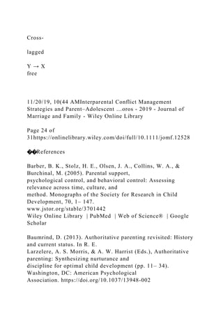 Cross‐
lagged
Y → X
free
11/20/19, 10(44 AMInterparental Conflict Management
Strategies and Parent–Adolescent …oros - 2019 - Journal of
Marriage and Family - Wiley Online Library
Page 24 of
31https://onlinelibrary.wiley.com/doi/full/10.1111/jomf.12528
��References
Barber, B. K., Stolz, H. E., Olsen, J. A., Collins, W. A., &
Burchinal, M. (2005). Parental support,
psychological control, and behavioral control: Assessing
relevance across time, culture, and
method. Monographs of the Society for Research in Child
Development, 70, 1– 147.
www.jstor.org/stable/3701442
Wiley Online Library | PubMed | Web of Science® | Google
Scholar
Baumrind, D. (2013). Authoritative parenting revisited: History
and current status. In R. E.
Larzelere, A. S. Morris, & A. W. Harrist (Eds.), Authoritative
parenting: Synthesizing nurturance and
discipline for optimal child development (pp. 11– 34).
Washington, DC: American Psychological
Association. https://doi.org/10.1037/13948‐002
 