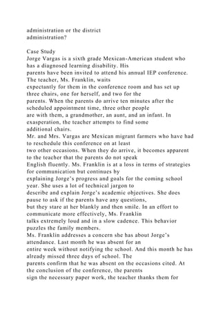administration or the district
administration?
Case Study
Jorge Vargas is a sixth grade Mexican-American student who
has a diagnosed learning disability. His
parents have been invited to attend his annual IEP conference.
The teacher, Ms. Franklin, waits
expectantly for them in the conference room and has set up
three chairs, one for herself, and two for the
parents. When the parents do arrive ten minutes after the
scheduled appointment time, three other people
are with them, a grandmother, an aunt, and an infant. In
exasperation, the teacher attempts to find some
additional chairs.
Mr. and Mrs. Vargas are Mexican migrant farmers who have had
to reschedule this conference on at least
two other occasions. When they do arrive, it becomes apparent
to the teacher that the parents do not speak
English fluently. Ms. Franklin is at a loss in terms of strategies
for communication but continues by
explaining Jorge’s progress and goals for the coming school
year. She uses a lot of technical jargon to
describe and explain Jorge’s academic objectives. She does
pause to ask if the parents have any questions,
but they stare at her blankly and then smile. In an effort to
communicate more effectively, Ms. Franklin
talks extremely loud and in a slow cadence. This behavior
puzzles the family members.
Ms. Franklin addresses a concern she has about Jorge’s
attendance. Last month he was absent for an
entire week without notifying the school. And this month he has
already missed three days of school. The
parents confirm that he was absent on the occasions cited. At
the conclusion of the conference, the parents
sign the necessary paper work, the teacher thanks them for
 
