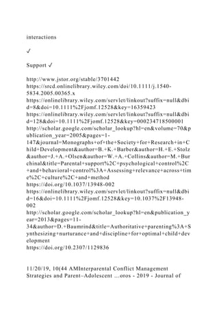 interactions
✓
Support ✓
http://www.jstor.org/stable/3701442
https://srcd.onlinelibrary.wiley.com/doi/10.1111/j.1540-
5834.2005.00365.x
https://onlinelibrary.wiley.com/servlet/linkout?suffix=null&dbi
d=8&doi=10.1111%2Fjomf.12528&key=16359423
https://onlinelibrary.wiley.com/servlet/linkout?suffix=null&dbi
d=128&doi=10.1111%2Fjomf.12528&key=000234718500001
http://scholar.google.com/scholar_lookup?hl=en&volume=70&p
ublication_year=2005&pages=1-
147&journal=Monographs+of+the+Society+for+Research+in+C
hild+Development&author=B.+K.+Barber&author=H.+E.+Stolz
&author=J.+A.+Olsen&author=W.+A.+Collins&author=M.+Bur
chinal&title=Parental+support%2C+psychological+control%2C
+and+behavioral+control%3A+Assessing+relevance+across+tim
e%2C+culture%2C+and+method
https://doi.org/10.1037/13948-002
https://onlinelibrary.wiley.com/servlet/linkout?suffix=null&dbi
d=16&doi=10.1111%2Fjomf.12528&key=10.1037%2F13948-
002
http://scholar.google.com/scholar_lookup?hl=en&publication_y
ear=2013&pages=11-
34&author=D.+Baumrind&title=Authoritative+parenting%3A+S
ynthesizing+nurturance+and+discipline+for+optimal+child+dev
elopment
https://doi.org/10.2307/1129836
11/20/19, 10(44 AMInterparental Conflict Management
Strategies and Parent–Adolescent …oros - 2019 - Journal of
 