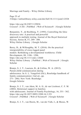 Marriage and Family - Wiley Online Library
Page 25 of
31https://onlinelibrary.wiley.com/doi/full/10.1111/jomf.12528
https://doi.org/10.2307/1129836
Crossref | CAS | PubMed | Web of Science® | Google Scholar
Benjamini, Y., & Hochberg, Y. (1995). Controlling the false
discovery rate: A practical and powerful
approach to multiple testing. Journal of the Royal Statistical
Society, Series B, 57, 289– 300.
Wiley Online Library | Google Scholar
Berry, D., & Willoughby, M. T. (2016). On the practical
interpretability of cross‐lagged panel
models: Rethinking a developmental workhorse. Child
Development, 88, 1186– 1206.
https://doi.org/10.1111/cdev.12660
Wiley Online Library | PubMed | Web of Science® | Google
Scholar
Branje, S. J. T., Laursen, B., & Collins, W. A. (2012).
Parent‐child communication during
adolescence. In A. L. Vangelisti (Ed.), Routledge handbook of
family communication ( 2nd ed., pp.
271– 286). New York: Routledge.
Google Scholar
Branje, S. J. T., van Aken, M. A. G., & van Lieshout, C. F. M.
(2002). Relational support in families
with adolescents. Journal of Family Psychology, 16, 351– 362.
https://doi.org/10.1037//0893‐3200.16.3.351
Crossref | PubMed | Web of Science® | Google Scholar
Branje, S. J. T., van Doorn, M., van der Valk, I., & Meeus, W.
 