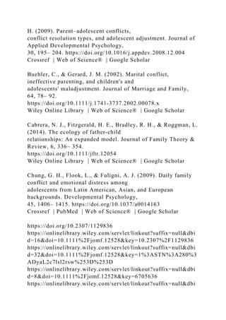 H. (2009). Parent–adolescent conflicts,
conflict resolution types, and adolescent adjustment. Journal of
Applied Developmental Psychology,
30, 195– 204. https://doi.org/10.1016/j.appdev.2008.12.004
Crossref | Web of Science® | Google Scholar
Buehler, C., & Gerard, J. M. (2002). Marital conflict,
ineffective parenting, and children's and
adolescents' maladjustment. Journal of Marriage and Family,
64, 78– 92.
https://doi.org/10.1111/j.1741‐3737.2002.00078.x
Wiley Online Library | Web of Science® | Google Scholar
Cabrera, N. J., Fitzgerald, H. E., Bradley, R. H., & Roggman, L.
(2014). The ecology of father‐child
relationships: An expanded model. Journal of Family Theory &
Review, 6, 336– 354.
https://doi.org/10.1111/jftr.12054
Wiley Online Library | Web of Science® | Google Scholar
Chung, G. H., Flook, L., & Fuligni, A. J. (2009). Daily family
conflict and emotional distress among
adolescents from Latin American, Asian, and European
backgrounds. Developmental Psychology,
45, 1406– 1415. https://doi.org/10.1037/a0014163
Crossref | PubMed | Web of Science® | Google Scholar
https://doi.org/10.2307/1129836
https://onlinelibrary.wiley.com/servlet/linkout?suffix=null&dbi
d=16&doi=10.1111%2Fjomf.12528&key=10.2307%2F1129836
https://onlinelibrary.wiley.com/servlet/linkout?suffix=null&dbi
d=32&doi=10.1111%2Fjomf.12528&key=1%3ASTN%3A280%3
ADyaL2c7lsl2rsw%253D%253D
https://onlinelibrary.wiley.com/servlet/linkout?suffix=null&dbi
d=8&doi=10.1111%2Fjomf.12528&key=6705636
https://onlinelibrary.wiley.com/servlet/linkout?suffix=null&dbi
 