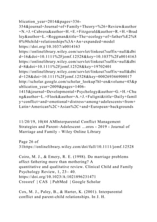 blication_year=2014&pages=336-
354&journal=Journal+of+Family+Theory+%26+Review&author
=N.+J.+Cabrera&author=H.+E.+Fitzgerald&author=R.+H.+Brad
ley&author=L.+Roggman&title=The+ecology+of+father%E2%8
0%90child+relationships%3A+An+expanded+model
https://doi.org/10.1037/a0014163
https://onlinelibrary.wiley.com/servlet/linkout?suffix=null&dbi
d=16&doi=10.1111%2Fjomf.12528&key=10.1037%2Fa0014163
https://onlinelibrary.wiley.com/servlet/linkout?suffix=null&dbi
d=8&doi=10.1111%2Fjomf.12528&key=19702401
https://onlinelibrary.wiley.com/servlet/linkout?suffix=null&dbi
d=128&doi=10.1111%2Fjomf.12528&key=000269366900017
http://scholar.google.com/scholar_lookup?hl=en&volume=45&p
ublication_year=2009&pages=1406-
1415&journal=Developmental+Psychology&author=G.+H.+Chu
ng&author=L.+Flook&author=A.+J.+Fuligni&title=Daily+famil
y+conflict+and+emotional+distress+among+adolescents+from+
Latin+American%2C+Asian%2C+and+European+backgrounds
11/20/19, 10(44 AMInterparental Conflict Management
Strategies and Parent–Adolescent …oros - 2019 - Journal of
Marriage and Family - Wiley Online Library
Page 26 of
31https://onlinelibrary.wiley.com/doi/full/10.1111/jomf.12528
Coiro, M. J., & Emery, R. E. (1998). Do marriage problems
affect fathering more than mothering? A
quantitative and qualitative review. Clinical Child and Family
Psychology Review, 1, 23– 40.
https://doi.org/10.1023/A:1021896231471
Crossref | CAS | PubMed | Google Scholar
Cox, M. J., Paley, B., & Harter, K. (2001). Interparental
conflict and parent‐child relationships. In J. H.
 