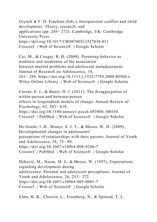 Grynch & F. D. Fincham (Eds.), Interparental conflict and child
development: Theory, research, and
applications (pp. 249– 272). Cambridge, UK: Cambridge
University Press.
https://doi.org/10.1017/CBO9780511527838.011
Crossref | Web of Science® | Google Scholar
Cui, M., & Conger, R. D. (2008). Parenting behavior as
mediator and moderator of the association
between marital problems and adolescent maladjustment.
Journal of Research on Adolescence, 18,
261– 284. https://doi.org/10.1111/j.1532‐7795.2008.00560.x
Wiley Online Library | Web of Science® | Google Scholar
Curran, P. J., & Bauer, D. J. (2011). The disaggregation of
within‐person and between‐person
effects in longitudinal models of change. Annual Review of
Psychology, 62, 583– 619.
https://doi.org/10.1146/annurev.psych.093008.100356
Crossref | PubMed | Web of Science® | Google Scholar
De Goede, I. H., Branje, S. J. T., & Meeus, W. H. (2009).
Developmental changes in adolescents'
perceptions of relationships with their parents. Journal of Youth
and Adolescence, 38, 75– 88.
https://doi.org/10.1007/s10964‐008‐9286‐7
Crossref | PubMed | Web of Science® | Google Scholar
Deković, M., Noom, M. J., & Meeus, W. (1997). Expectations
regarding development during
adolescence: Parental and adolescent perceptions. Journal of
Youth and Adolescence, 26, 253– 272.
https://doi.org/10.1007/s10964‐005‐0001‐7
Crossref | Web of Science® | Google Scholar
Elam, K. K., Chassin, L., Eisenberg, N., & Spinrad, T. L.
 