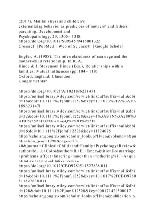 (2017). Marital stress and children's
externalizing behavior as predictors of mothers' and fathers'
parenting. Development and
Psychopathology, 29, 1305– 1318.
https://doi.org/10.1017/S0954579416001322
Crossref | PubMed | Web of Science® | Google Scholar
Engfer, A. (1988). The interrelatedness of marriage and the
mother‐child relationship. In R. A.
Hinde & J. Stevenson‐Hinde (Eds.), Relationships within
families: Mutual influences (pp. 104– 118)
Oxford, England: Clarendon.
Google Scholar
https://doi.org/10.1023/A:1021896231471
https://onlinelibrary.wiley.com/servlet/linkout?suffix=null&dbi
d=16&doi=10.1111%2Fjomf.12528&key=10.1023%2FA%3A102
1896231471
https://onlinelibrary.wiley.com/servlet/linkout?suffix=null&dbi
d=32&doi=10.1111%2Fjomf.12528&key=1%3ASTN%3A280%3
ADC%252BD3M3osl2msQ%253D%253D
https://onlinelibrary.wiley.com/servlet/linkout?suffix=null&dbi
d=8&doi=10.1111%2Fjomf.12528&key=11324075
http://scholar.google.com/scholar_lookup?hl=en&volume=1&pu
blication_year=1998&pages=23-
40&journal=Clinical+Child+and+Family+Psychology+Review&
author=M.+J.+Coiro&author=R.+E.+Emery&title=Do+marriage
+problems+affect+fathering+more+than+mothering%3F+A+qua
ntitative+and+qualitative+review
https://doi.org/10.1017/CBO9780511527838.011
https://onlinelibrary.wiley.com/servlet/linkout?suffix=null&dbi
d=16&doi=10.1111%2Fjomf.12528&key=10.1017%2FCBO9780
511527838.011
https://onlinelibrary.wiley.com/servlet/linkout?suffix=null&dbi
d=128&doi=10.1111%2Fjomf.12528&key=000171429500017
http://scholar.google.com/scholar_lookup?hl=en&publication_y
 
