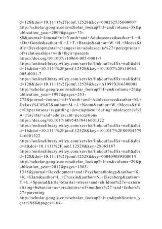 d=128&doi=10.1111%2Fjomf.12528&key=000262535600007
http://scholar.google.com/scholar_lookup?hl=en&volume=38&p
ublication_year=2009&pages=75-
88&journal=Journal+of+Youth+and+Adolescence&author=I.+H.
+De+Goede&author=S.+J.+T.+Branje&author=W.+H.+Meeus&t
itle=Developmental+changes+in+adolescents%27+perceptions+
of+relationships+with+their+parents
https://doi.org/10.1007/s10964-005-0001-7
https://onlinelibrary.wiley.com/servlet/linkout?suffix=null&dbi
d=16&doi=10.1111%2Fjomf.12528&key=10.1007%2Fs10964-
005-0001-7
https://onlinelibrary.wiley.com/servlet/linkout?suffix=null&dbi
d=128&doi=10.1111%2Fjomf.12528&key=A1997XJ16300001
http://scholar.google.com/scholar_lookup?hl=en&volume=26&p
ublication_year=1997&pages=253-
272&journal=Journal+of+Youth+and+Adolescence&author=M.+
Dekovi%C4%87&author=M.+J.+Noom&author=W.+Meeus&titl
e=Expectations+regarding+development+during+adolescence%3
A+Parental+and+adolescent+perceptions
https://doi.org/10.1017/S0954579416001322
https://onlinelibrary.wiley.com/servlet/linkout?suffix=null&dbi
d=16&doi=10.1111%2Fjomf.12528&key=10.1017%2FS0954579
416001322
https://onlinelibrary.wiley.com/servlet/linkout?suffix=null&dbi
d=8&doi=10.1111%2Fjomf.12528&key=28065187
https://onlinelibrary.wiley.com/servlet/linkout?suffix=null&dbi
d=128&doi=10.1111%2Fjomf.12528&key=000409039500014
http://scholar.google.com/scholar_lookup?hl=en&volume=29&p
ublication_year=2017&pages=1305-
1318&journal=Development+and+Psychopathology&author=K.
+K.+Elam&author=L.+Chassin&author=N.+Eisenberg&author=
T.+L.+Spinrad&title=Marital+stress+and+children%27s+extern
alizing+behavior+as+predictors+of+mothers%27+and+fathers%
27+parenting
http://scholar.google.com/scholar_lookup?hl=en&publication_y
ear=1988&pages=104-
 