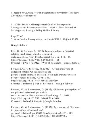 118&author=A.+Engfer&title=Relationships+within+families%
3A+Mutual+influences
11/20/19, 10(44 AMInterparental Conflict Management
Strategies and Parent–Adolescent …oros - 2019 - Journal of
Marriage and Family - Wiley Online Library
Page 27 of
31https://onlinelibrary.wiley.com/doi/full/10.1111/jomf.12528
Google Scholar
Erel, O., & Burman, B. (1995). Interrelatedness of marital
relations and parent‐child relations: A
meta‐analytic review. Psychological Bulletin, 118, 108.
https://doi.org/10.1037/0033‐2909.118.1.108
Crossref | CAS | PubMed | Web of Science® | Google Scholar
Ferguson, C. J., & Heene, M. (2012). A vast graveyard of
undead theories: Publication bias and
psychological science's aversion to the null. Perspectives on
Psychological Science, 7, 555– 561.
https://doi.org/10.1177/1745691612459059
Crossref | PubMed | Web of Science® | Google Scholar
Furman, W., & Buhrmester, D. (1985). Children's perceptions of
the personal relationships in their
social networks. Developmental Psychology, 21, 1016.
https://doi.org/10.1037/0012‐1649.21.6.1016
Crossref | Web of Science® | Google Scholar
Furman, W., & Buhrmester, D. (1992). Age and sex differences
in perceptions of networks of
personal relationships. Child Development, 63, 103– 115.
https://doi.org/10.1111/j.1467‐8624.1992.tb03599.x
 