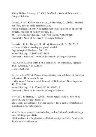 Wiley Online Library | CAS | PubMed | Web of Science® |
Google Scholar
Gerard, J. M., Krishnakumar, A., & Buehler, C. (2006). Marital
conflict, parent‐child relations, and
youth maladjustment: A longitudinal investigation of spillover
effects. Journal of Family Issues, 27,
951– 975. https://doi.org/10.1177/0192513X05286020
Crossref | Web of Science® | Google Scholar
Hamaker, E. L., Kuiper, R. M., & Grasman, R. P. (2015). A
critique of the cross‐lagged panel model.
Psychological Methods, 20, 102.
https://doi.org/10.1037/a0038889
Crossref | PubMed | Web of Science® | Google Scholar
IBM Corp. (2016). IBM SPSS statistics for Windows, version
24.0. Armonk, NY: Author.
Google Scholar
Keijsers, L. (2016). Parental monitoring and adolescent problem
behaviors: How much do we
really know? International Journal of Behavioral Development,
40, 271– 281.
https://doi.org/10.1177/0165025415592515
Crossref | Web of Science® | Google Scholar
Kerr, M., & Stattin, H. (2000). What parents know, how they
know it, and several forms of
adolescent adjustment: Further support for a reinterpretation of
monitoring. Developmental
http://scholar.google.com/scholar_lookup?hl=en&publication_y
ear=1988&pages=104-
118&author=A.+Engfer&title=Relationships+within+families%
3A+Mutual+influences
 