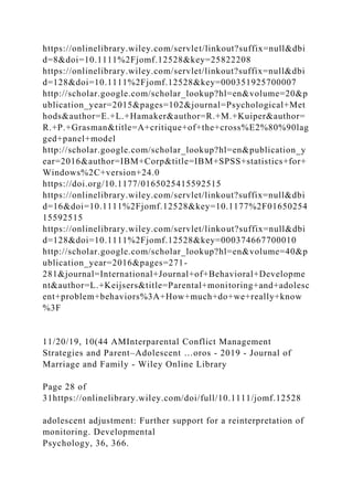 https://onlinelibrary.wiley.com/servlet/linkout?suffix=null&dbi
d=8&doi=10.1111%2Fjomf.12528&key=25822208
https://onlinelibrary.wiley.com/servlet/linkout?suffix=null&dbi
d=128&doi=10.1111%2Fjomf.12528&key=000351925700007
http://scholar.google.com/scholar_lookup?hl=en&volume=20&p
ublication_year=2015&pages=102&journal=Psychological+Met
hods&author=E.+L.+Hamaker&author=R.+M.+Kuiper&author=
R.+P.+Grasman&title=A+critique+of+the+cross%E2%80%90lag
ged+panel+model
http://scholar.google.com/scholar_lookup?hl=en&publication_y
ear=2016&author=IBM+Corp&title=IBM+SPSS+statistics+for+
Windows%2C+version+24.0
https://doi.org/10.1177/0165025415592515
https://onlinelibrary.wiley.com/servlet/linkout?suffix=null&dbi
d=16&doi=10.1111%2Fjomf.12528&key=10.1177%2F01650254
15592515
https://onlinelibrary.wiley.com/servlet/linkout?suffix=null&dbi
d=128&doi=10.1111%2Fjomf.12528&key=000374667700010
http://scholar.google.com/scholar_lookup?hl=en&volume=40&p
ublication_year=2016&pages=271-
281&journal=International+Journal+of+Behavioral+Developme
nt&author=L.+Keijsers&title=Parental+monitoring+and+adolesc
ent+problem+behaviors%3A+How+much+do+we+really+know
%3F
11/20/19, 10(44 AMInterparental Conflict Management
Strategies and Parent–Adolescent …oros - 2019 - Journal of
Marriage and Family - Wiley Online Library
Page 28 of
31https://onlinelibrary.wiley.com/doi/full/10.1111/jomf.12528
adolescent adjustment: Further support for a reinterpretation of
monitoring. Developmental
Psychology, 36, 366.
 