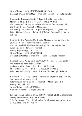 https://doi.org/10.1037/0012‐1649.36.3.366
Crossref | CAS | PubMed | Web of Science® | Google Scholar
Knopp, K., Rhoades, G. K., Allen, E. S., Ritchie, L. L.,
Markman, H. J., & Stanley, S. M. (2017). Within‐
and between‐family associations of marital functioning and
child well‐being. Journal of Marriage
and Family, 79, 451– 461. https://doi.org/10.1111/jomf.12373
Wiley Online Library | PubMed | Web of Science® | Google
Scholar
Kouros, C. D., Papp, L. M., Goeke‐Morey, M. C., & Mark, E.
(2014). Spillover between marital quality
and parent–child relationship quality: Parental depressive
symptoms as moderators. Journal of
Family Psychology, 28, 315– 325.
https://doi.org/10.1037/a0036804
Crossref | PubMed | Web of Science® | Google Scholar
Krishnakumar, A., & Buehler, C. (2000). Interparental conflict
and parenting behaviors: A meta‐
analytic review. Family Relations, 49, 25– 44.
https://doi.org/10.1111/j.1741‐3729.2000.00025.x
Wiley Online Library | Web of Science® | Google Scholar
Kurdek, L. A. (1994). Conflict resolution styles in gay, lesbian,
heterosexual nonparent, and
heterosexual parent couples. Journal of Marriage and the
Family, 56, 705– 722.
https://doi.org/10.2307/352880
Web of Science® | Google Scholar
Laursen, B., & Collins, W. A. (2009). Parent–child relationships
during adolescence. In R. M. Lerner
& L. Steinberg (Eds.), Handbook of adolescent psychology (pp.
3– 42). Hoboken, NJ: Wiley.
 