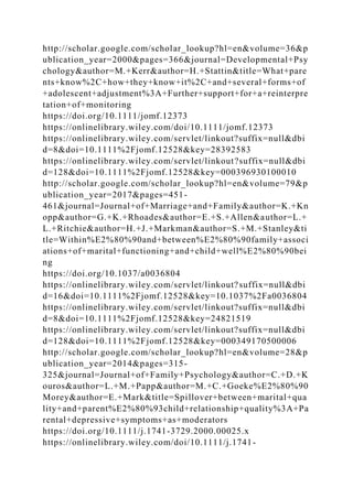 http://scholar.google.com/scholar_lookup?hl=en&volume=36&p
ublication_year=2000&pages=366&journal=Developmental+Psy
chology&author=M.+Kerr&author=H.+Stattin&title=What+pare
nts+know%2C+how+they+know+it%2C+and+several+forms+of
+adolescent+adjustment%3A+Further+support+for+a+reinterpre
tation+of+monitoring
https://doi.org/10.1111/jomf.12373
https://onlinelibrary.wiley.com/doi/10.1111/jomf.12373
https://onlinelibrary.wiley.com/servlet/linkout?suffix=null&dbi
d=8&doi=10.1111%2Fjomf.12528&key=28392583
https://onlinelibrary.wiley.com/servlet/linkout?suffix=null&dbi
d=128&doi=10.1111%2Fjomf.12528&key=000396930100010
http://scholar.google.com/scholar_lookup?hl=en&volume=79&p
ublication_year=2017&pages=451-
461&journal=Journal+of+Marriage+and+Family&author=K.+Kn
opp&author=G.+K.+Rhoades&author=E.+S.+Allen&author=L.+
L.+Ritchie&author=H.+J.+Markman&author=S.+M.+Stanley&ti
tle=Within%E2%80%90and+between%E2%80%90family+associ
ations+of+marital+functioning+and+child+well%E2%80%90bei
ng
https://doi.org/10.1037/a0036804
https://onlinelibrary.wiley.com/servlet/linkout?suffix=null&dbi
d=16&doi=10.1111%2Fjomf.12528&key=10.1037%2Fa0036804
https://onlinelibrary.wiley.com/servlet/linkout?suffix=null&dbi
d=8&doi=10.1111%2Fjomf.12528&key=24821519
https://onlinelibrary.wiley.com/servlet/linkout?suffix=null&dbi
d=128&doi=10.1111%2Fjomf.12528&key=000349170500006
http://scholar.google.com/scholar_lookup?hl=en&volume=28&p
ublication_year=2014&pages=315-
325&journal=Journal+of+Family+Psychology&author=C.+D.+K
ouros&author=L.+M.+Papp&author=M.+C.+Goeke%E2%80%90
Morey&author=E.+Mark&title=Spillover+between+marital+qua
lity+and+parent%E2%80%93child+relationship+quality%3A+Pa
rental+depressive+symptoms+as+moderators
https://doi.org/10.1111/j.1741-3729.2000.00025.x
https://onlinelibrary.wiley.com/doi/10.1111/j.1741-
 