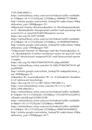 3729.2000.00025.x
https://onlinelibrary.wiley.com/servlet/linkout?suffix=null&dbi
d=128&doi=10.1111%2Fjomf.12528&key=000086772700004
http://scholar.google.com/scholar_lookup?hl=en&volume=49&p
ublication_year=2000&pages=25-
44&journal=Family+Relations&author=A.+Krishnakumar&auth
or=C.+Buehler&title=Interparental+conflict+and+parenting+beh
aviors%3A+A+meta%E2%80%90analytic+review
https://doi.org/10.2307/352880
https://onlinelibrary.wiley.com/servlet/linkout?suffix=null&dbi
d=128&doi=10.1111%2Fjomf.12528&key=A1994PD48700016
http://scholar.google.com/scholar_lookup?hl=en&volume=56&p
ublication_year=1994&pages=705-
722&journal=Journal+of+Marriage+and+the+Family&author=L.
+A.+Kurdek&title=Conflict+resolution+styles+in+gay%2C+lesb
ian%2C+heterosexual+nonparent%2C+and+heterosexual+parent
+couples
https://doi.org/10.1002/9780470479193.adlpsy002002
https://onlinelibrary.wiley.com/doi/10.1002/9780470479193.adl
psy002002
http://scholar.google.com/scholar_lookup?hl=en&publication_y
ear=2009&pages=3-
42&author=B.+Laursen&author=W.+A.+Collins&title=Handboo
k+of+adolescent+psychology
https://doi.org/10.1111/j.1467-8624.1998.00817.x
https://srcd.onlinelibrary.wiley.com/doi/10.1111/j.1467-
8624.1998.tb06245.x
https://onlinelibrary.wiley.com/servlet/linkout?suffix=null&dbi
d=32&doi=10.1111%2Fjomf.12528&key=1%3ASTN%3A280%3
ADyaK1czksFKntg%253D%253D
https://onlinelibrary.wiley.com/servlet/linkout?suffix=null&dbi
d=8&doi=10.1111%2Fjomf.12528&key=9680687
https://onlinelibrary.wiley.com/servlet/linkout?suffix=null&dbi
d=128&doi=10.1111%2Fjomf.12528&key=000074836900022
http://scholar.google.com/scholar_lookup?hl=en&volume=69&p
ublication_year=1998&pages=817-
 
