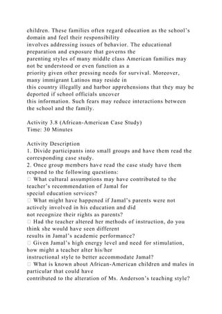 children. These families often regard education as the school’s
domain and feel their responsibility
involves addressing issues of behavior. The educational
preparation and exposure that governs the
parenting styles of many middle class American families may
not be understood or even function as a
priority given other pressing needs for survival. Moreover,
many immigrant Latinos may reside in
this country illegally and harbor apprehensions that they may be
deported if school officials uncover
this information. Such fears may reduce interactions between
the school and the family.
Activity 3.8 (African-American Case Study)
Time: 30 Minutes
Activity Description
1. Divide participants into small groups and have them read the
corresponding case study.
2. Once group members have read the case study have them
respond to the following questions:
� What cultural assumptions may have contributed to the
teacher’s recommendation of Jamal for
special education services?
� What might have happened if Jamal’s parents were not
actively involved in his education and did
not recognize their rights as parents?
� Had the teacher altered her methods of instruction, do you
think she would have seen different
results in Jamal’s academic performance?
� Given Jamal’s high energy level and need for stimulation,
how might a teacher alter his/her
instructional style to better accommodate Jamal?
� What is known about African-American children and males in
particular that could have
contributed to the alteration of Ms. Anderson’s teaching style?
 
