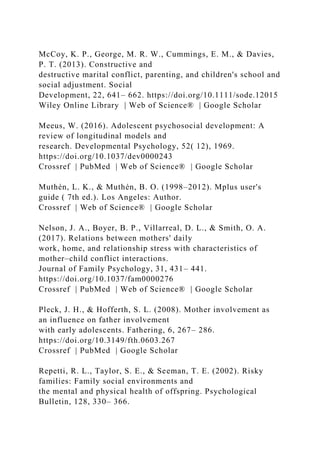 McCoy, K. P., George, M. R. W., Cummings, E. M., & Davies,
P. T. (2013). Constructive and
destructive marital conflict, parenting, and children's school and
social adjustment. Social
Development, 22, 641– 662. https://doi.org/10.1111/sode.12015
Wiley Online Library | Web of Science® | Google Scholar
Meeus, W. (2016). Adolescent psychosocial development: A
review of longitudinal models and
research. Developmental Psychology, 52( 12), 1969.
https://doi.org/10.1037/dev0000243
Crossref | PubMed | Web of Science® | Google Scholar
Muthén, L. K., & Muthén, B. O. (1998–2012). Mplus user's
guide ( 7th ed.). Los Angeles: Author.
Crossref | Web of Science® | Google Scholar
Nelson, J. A., Boyer, B. P., Villarreal, D. L., & Smith, O. A.
(2017). Relations between mothers' daily
work, home, and relationship stress with characteristics of
mother–child conflict interactions.
Journal of Family Psychology, 31, 431– 441.
https://doi.org/10.1037/fam0000276
Crossref | PubMed | Web of Science® | Google Scholar
Pleck, J. H., & Hofferth, S. L. (2008). Mother involvement as
an influence on father involvement
with early adolescents. Fathering, 6, 267– 286.
https://doi.org/10.3149/fth.0603.267
Crossref | PubMed | Google Scholar
Repetti, R. L., Taylor, S. E., & Seeman, T. E. (2002). Risky
families: Family social environments and
the mental and physical health of offspring. Psychological
Bulletin, 128, 330– 366.
 