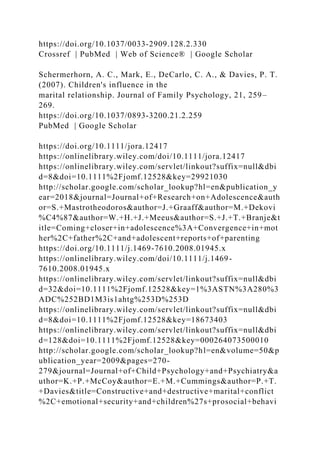 https://doi.org/10.1037/0033‐2909.128.2.330
Crossref | PubMed | Web of Science® | Google Scholar
Schermerhorn, A. C., Mark, E., DeCarlo, C. A., & Davies, P. T.
(2007). Children's influence in the
marital relationship. Journal of Family Psychology, 21, 259–
269.
https://doi.org/10.1037/0893‐3200.21.2.259
PubMed | Google Scholar
https://doi.org/10.1111/jora.12417
https://onlinelibrary.wiley.com/doi/10.1111/jora.12417
https://onlinelibrary.wiley.com/servlet/linkout?suffix=null&dbi
d=8&doi=10.1111%2Fjomf.12528&key=29921030
http://scholar.google.com/scholar_lookup?hl=en&publication_y
ear=2018&journal=Journal+of+Research+on+Adolescence&auth
or=S.+Mastrotheodoros&author=J.+Graaff&author=M.+Dekovi
%C4%87&author=W.+H.+J.+Meeus&author=S.+J.+T.+Branje&t
itle=Coming+closer+in+adolescence%3A+Convergence+in+mot
her%2C+father%2C+and+adolescent+reports+of+parenting
https://doi.org/10.1111/j.1469-7610.2008.01945.x
https://onlinelibrary.wiley.com/doi/10.1111/j.1469-
7610.2008.01945.x
https://onlinelibrary.wiley.com/servlet/linkout?suffix=null&dbi
d=32&doi=10.1111%2Fjomf.12528&key=1%3ASTN%3A280%3
ADC%252BD1M3is1ahtg%253D%253D
https://onlinelibrary.wiley.com/servlet/linkout?suffix=null&dbi
d=8&doi=10.1111%2Fjomf.12528&key=18673403
https://onlinelibrary.wiley.com/servlet/linkout?suffix=null&dbi
d=128&doi=10.1111%2Fjomf.12528&key=000264073500010
http://scholar.google.com/scholar_lookup?hl=en&volume=50&p
ublication_year=2009&pages=270-
279&journal=Journal+of+Child+Psychology+and+Psychiatry&a
uthor=K.+P.+McCoy&author=E.+M.+Cummings&author=P.+T.
+Davies&title=Constructive+and+destructive+marital+conflict
%2C+emotional+security+and+children%27s+prosocial+behavi
 