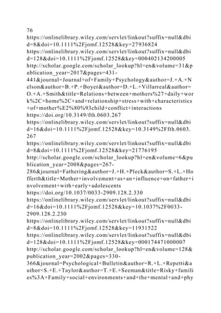 76
https://onlinelibrary.wiley.com/servlet/linkout?suffix=null&dbi
d=8&doi=10.1111%2Fjomf.12528&key=27936824
https://onlinelibrary.wiley.com/servlet/linkout?suffix=null&dbi
d=128&doi=10.1111%2Fjomf.12528&key=000402134200005
http://scholar.google.com/scholar_lookup?hl=en&volume=31&p
ublication_year=2017&pages=431-
441&journal=Journal+of+Family+Psychology&author=J.+A.+N
elson&author=B.+P.+Boyer&author=D.+L.+Villarreal&author=
O.+A.+Smith&title=Relations+between+mothers%27+daily+wor
k%2C+home%2C+and+relationship+stress+with+characteristics
+of+mother%E2%80%93child+conflict+interactions
https://doi.org/10.3149/fth.0603.267
https://onlinelibrary.wiley.com/servlet/linkout?suffix=null&dbi
d=16&doi=10.1111%2Fjomf.12528&key=10.3149%2Ffth.0603.
267
https://onlinelibrary.wiley.com/servlet/linkout?suffix=null&dbi
d=8&doi=10.1111%2Fjomf.12528&key=21776195
http://scholar.google.com/scholar_lookup?hl=en&volume=6&pu
blication_year=2008&pages=267-
286&journal=Fathering&author=J.+H.+Pleck&author=S.+L.+Ho
fferth&title=Mother+involvement+as+an+influence+on+father+i
nvolvement+with+early+adolescents
https://doi.org/10.1037/0033-2909.128.2.330
https://onlinelibrary.wiley.com/servlet/linkout?suffix=null&dbi
d=16&doi=10.1111%2Fjomf.12528&key=10.1037%2F0033-
2909.128.2.230
https://onlinelibrary.wiley.com/servlet/linkout?suffix=null&dbi
d=8&doi=10.1111%2Fjomf.12528&key=11931522
https://onlinelibrary.wiley.com/servlet/linkout?suffix=null&dbi
d=128&doi=10.1111%2Fjomf.12528&key=000174471000007
http://scholar.google.com/scholar_lookup?hl=en&volume=128&
publication_year=2002&pages=330-
366&journal=Psychological+Bulletin&author=R.+L.+Repetti&a
uthor=S.+E.+Taylor&author=T.+E.+Seeman&title=Risky+famili
es%3A+Family+social+environments+and+the+mental+and+phy
 