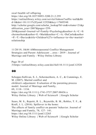 sical+health+of+offspring
https://doi.org/10.1037/0893-3200.21.2.259
https://onlinelibrary.wiley.com/servlet/linkout?suffix=null&dbi
d=8&doi=10.1111%2Fjomf.12528&key=17605548
http://scholar.google.com/scholar_lookup?hl=en&volume=21&p
ublication_year=2007&pages=259-
269&journal=Journal+of+Family+Psychology&author=A.+C.+S
chermerhorn&author=E.+Mark&author=C.+A.+DeCarlo&author
=P.+T.+Davies&title=Children%27s+influence+in+the+marital+
relationship
11/20/19, 10(44 AMInterparental Conflict Management
Strategies and Parent–Adolescent …oros - 2019 - Journal of
Marriage and Family - Wiley Online Library
Page 30 of
31https://onlinelibrary.wiley.com/doi/full/10.1111/jomf.12528
��
Schoppe‐Sullivan, S. J., Schermerhorn, A. C., & Cummings, E.
M. (2007). Marital conflict and
children's adjustment: Evaluation of the parenting process
model. Journal of Marriage and Family,
69, 1118– 1134.
https://doi.org/10.1111/j.1741‐3737.2007.00436.x
Wiley Online Library | Web of Science® | Google Scholar
Sears, M. S., Repetti, R. L., Reynolds, B. M., Robles, T. F., &
Krull, J. L. (2016). Spillover in the home:
The effects of family conflict on parents' behavior. Journal of
Marriage and Family, 78, 127– 141.
https://doi.org/10.1111/jomf.12265
Wiley Online Library | Web of Science® | Google Scholar
 