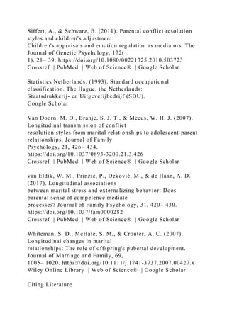 Siffert, A., & Schwarz, B. (2011). Parental conflict resolution
styles and children's adjustment:
Children's appraisals and emotion regulation as mediators. The
Journal of Genetic Psychology, 172(
1), 21– 39. https://doi.org/10.1080/00221325.2010.503723
Crossref | PubMed | Web of Science® | Google Scholar
Statistics Netherlands. (1993). Standard occupational
classification. The Hague, the Netherlands:
Staatsdrukkerij‐ en Uitgeverijbedrijf (SDU).
Google Scholar
Van Doorn, M. D., Branje, S. J. T., & Meeus, W. H. J. (2007).
Longitudinal transmission of conflict
resolution styles from marital relationships to adolescent‐parent
relationships. Journal of Family
Psychology, 21, 426– 434.
https://doi.org/10.1037/0893‐3200.21.3.426
Crossref | PubMed | Web of Science® | Google Scholar
van Eldik, W. M., Prinzie, P., Deković, M., & de Haan, A. D.
(2017). Longitudinal associations
between marital stress and externalizing behavior: Does
parental sense of competence mediate
processes? Journal of Family Psychology, 31, 420– 430.
https://doi.org/10.1037/fam0000282
Crossref | PubMed | Web of Science® | Google Scholar
Whiteman, S. D., McHale, S. M., & Crouter, A. C. (2007).
Longitudinal changes in marital
relationships: The role of offspring's pubertal development.
Journal of Marriage and Family, 69,
1005– 1020. https://doi.org/10.1111/j.1741‐3737.2007.00427.x
Wiley Online Library | Web of Science® | Google Scholar
Citing Literature
 