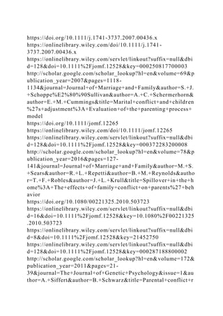 https://doi.org/10.1111/j.1741-3737.2007.00436.x
https://onlinelibrary.wiley.com/doi/10.1111/j.1741-
3737.2007.00436.x
https://onlinelibrary.wiley.com/servlet/linkout?suffix=null&dbi
d=128&doi=10.1111%2Fjomf.12528&key=000250817700003
http://scholar.google.com/scholar_lookup?hl=en&volume=69&p
ublication_year=2007&pages=1118-
1134&journal=Journal+of+Marriage+and+Family&author=S.+J.
+Schoppe%E2%80%90Sullivan&author=A.+C.+Schermerhorn&
author=E.+M.+Cummings&title=Marital+conflict+and+children
%27s+adjustment%3A+Evaluation+of+the+parenting+process+
model
https://doi.org/10.1111/jomf.12265
https://onlinelibrary.wiley.com/doi/10.1111/jomf.12265
https://onlinelibrary.wiley.com/servlet/linkout?suffix=null&dbi
d=128&doi=10.1111%2Fjomf.12528&key=000372283200008
http://scholar.google.com/scholar_lookup?hl=en&volume=78&p
ublication_year=2016&pages=127-
141&journal=Journal+of+Marriage+and+Family&author=M.+S.
+Sears&author=R.+L.+Repetti&author=B.+M.+Reynolds&autho
r=T.+F.+Robles&author=J.+L.+Krull&title=Spillover+in+the+h
ome%3A+The+effects+of+family+conflict+on+parents%27+beh
avior
https://doi.org/10.1080/00221325.2010.503723
https://onlinelibrary.wiley.com/servlet/linkout?suffix=null&dbi
d=16&doi=10.1111%2Fjomf.12528&key=10.1080%2F00221325
.2010.503723
https://onlinelibrary.wiley.com/servlet/linkout?suffix=null&dbi
d=8&doi=10.1111%2Fjomf.12528&key=21452750
https://onlinelibrary.wiley.com/servlet/linkout?suffix=null&dbi
d=128&doi=10.1111%2Fjomf.12528&key=000287188800002
http://scholar.google.com/scholar_lookup?hl=en&volume=172&
publication_year=2011&pages=21-
39&journal=The+Journal+of+Genetic+Psychology&issue=1&au
thor=A.+Siffert&author=B.+Schwarz&title=Parental+conflict+r
 