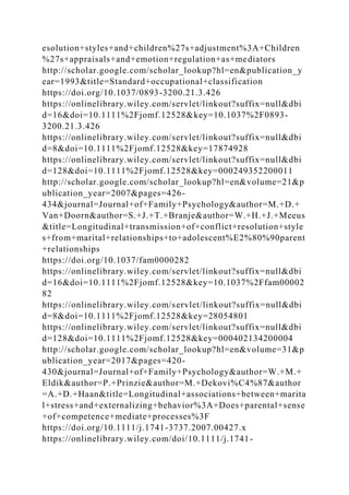 esolution+styles+and+children%27s+adjustment%3A+Children
%27s+appraisals+and+emotion+regulation+as+mediators
http://scholar.google.com/scholar_lookup?hl=en&publication_y
ear=1993&title=Standard+occupational+classification
https://doi.org/10.1037/0893-3200.21.3.426
https://onlinelibrary.wiley.com/servlet/linkout?suffix=null&dbi
d=16&doi=10.1111%2Fjomf.12528&key=10.1037%2F0893-
3200.21.3.426
https://onlinelibrary.wiley.com/servlet/linkout?suffix=null&dbi
d=8&doi=10.1111%2Fjomf.12528&key=17874928
https://onlinelibrary.wiley.com/servlet/linkout?suffix=null&dbi
d=128&doi=10.1111%2Fjomf.12528&key=000249352200011
http://scholar.google.com/scholar_lookup?hl=en&volume=21&p
ublication_year=2007&pages=426-
434&journal=Journal+of+Family+Psychology&author=M.+D.+
Van+Doorn&author=S.+J.+T.+Branje&author=W.+H.+J.+Meeus
&title=Longitudinal+transmission+of+conflict+resolution+style
s+from+marital+relationships+to+adolescent%E2%80%90parent
+relationships
https://doi.org/10.1037/fam0000282
https://onlinelibrary.wiley.com/servlet/linkout?suffix=null&dbi
d=16&doi=10.1111%2Fjomf.12528&key=10.1037%2Ffam00002
82
https://onlinelibrary.wiley.com/servlet/linkout?suffix=null&dbi
d=8&doi=10.1111%2Fjomf.12528&key=28054801
https://onlinelibrary.wiley.com/servlet/linkout?suffix=null&dbi
d=128&doi=10.1111%2Fjomf.12528&key=000402134200004
http://scholar.google.com/scholar_lookup?hl=en&volume=31&p
ublication_year=2017&pages=420-
430&journal=Journal+of+Family+Psychology&author=W.+M.+
Eldik&author=P.+Prinzie&author=M.+Dekovi%C4%87&author
=A.+D.+Haan&title=Longitudinal+associations+between+marita
l+stress+and+externalizing+behavior%3A+Does+parental+sense
+of+competence+mediate+processes%3F
https://doi.org/10.1111/j.1741-3737.2007.00427.x
https://onlinelibrary.wiley.com/doi/10.1111/j.1741-
 